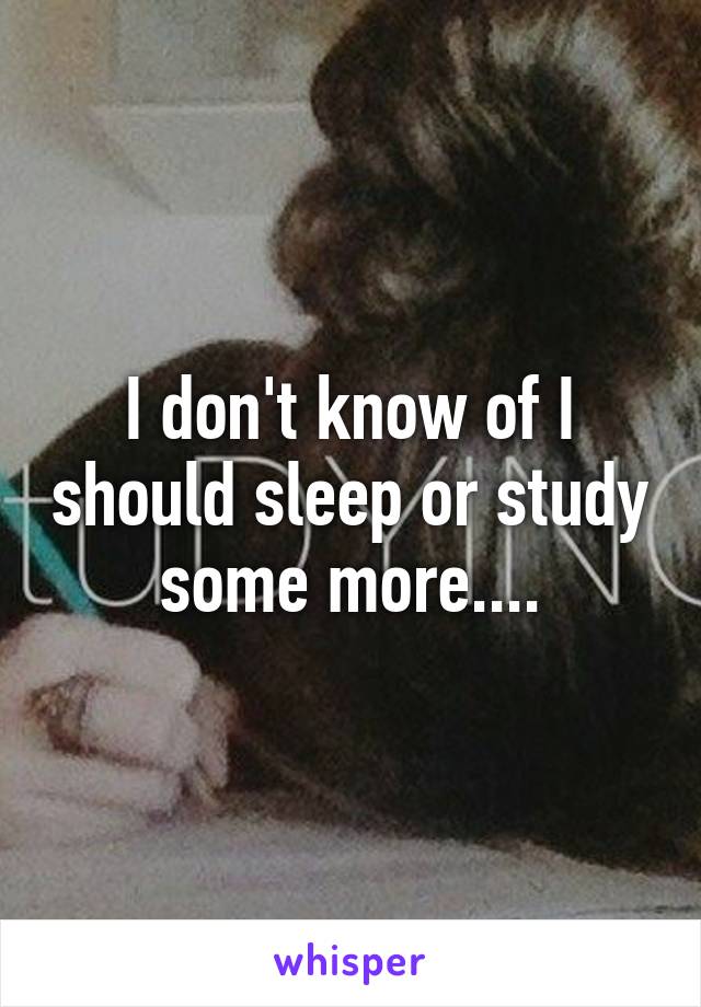 I don't know of I should sleep or study some more....