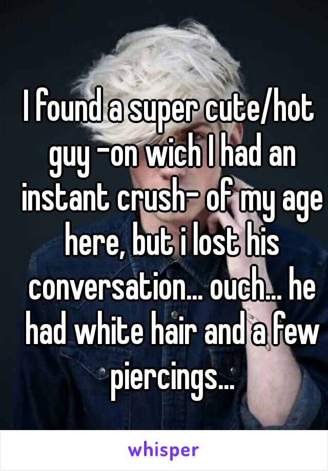 I found a super cute/hot guy -on wich I had an instant crush- of my age here, but i lost his conversation... ouch... he had white hair and a few piercings...