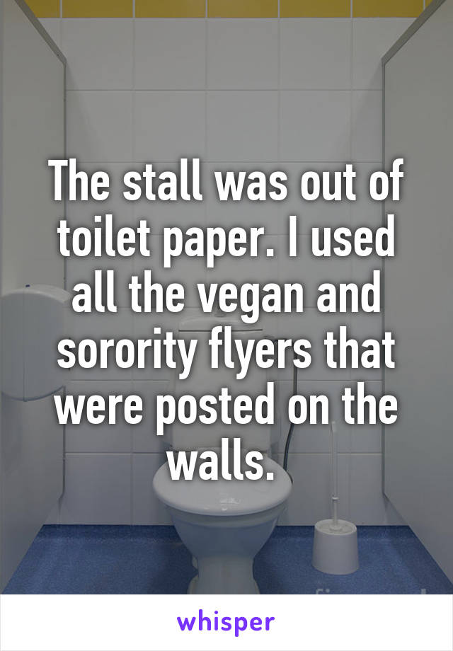 The stall was out of toilet paper. I used all the vegan and sorority flyers that were posted on the walls. 