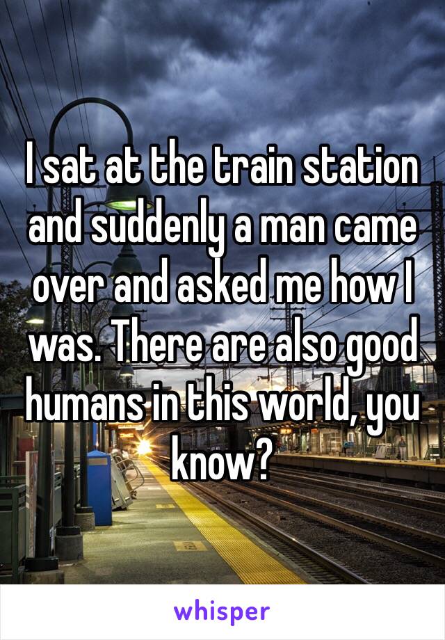 I sat at the train station and suddenly a man came over and asked me how I was. There are also good humans in this world, you know?