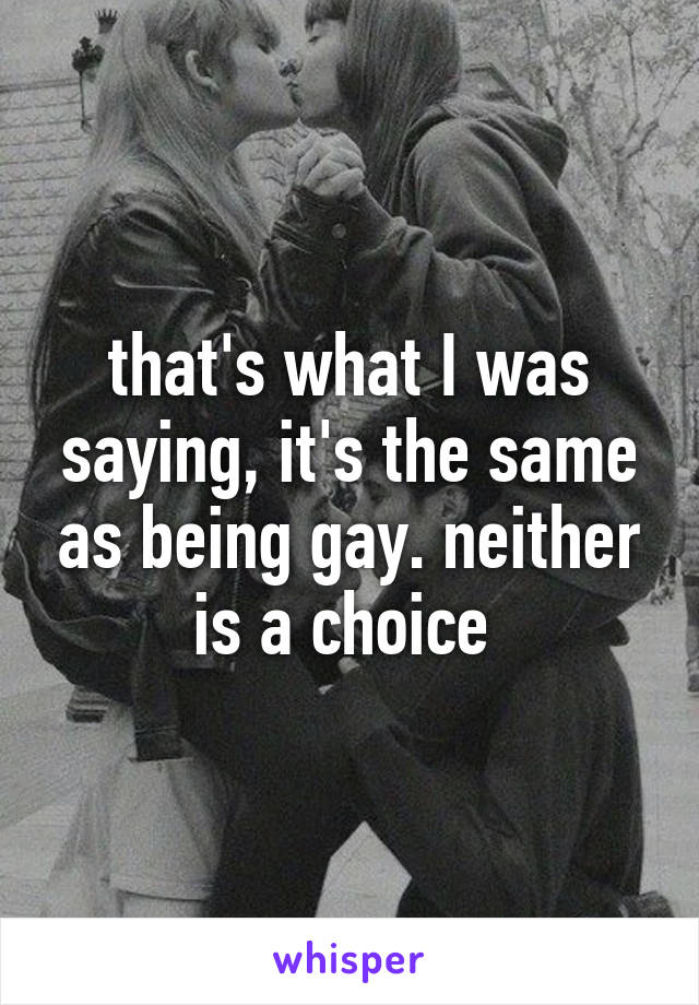 that's what I was saying, it's the same as being gay. neither is a choice 