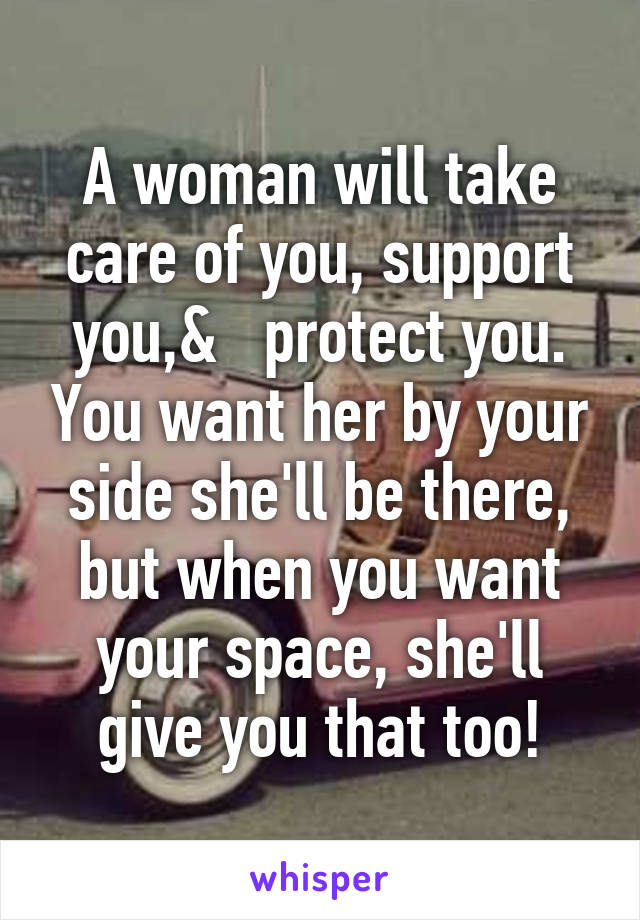 A woman will take care of you, support you,&   protect you. You want her by your side she'll be there, but when you want your space, she'll give you that too!