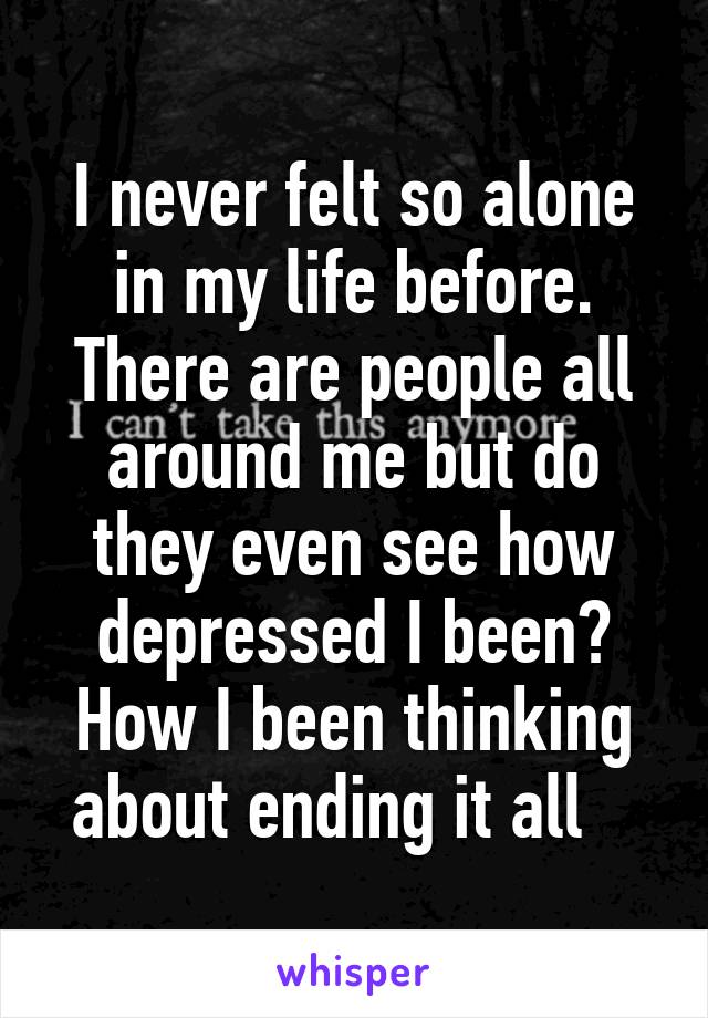 I never felt so alone in my life before. There are people all around me but do they even see how depressed I been? How I been thinking about ending it all   