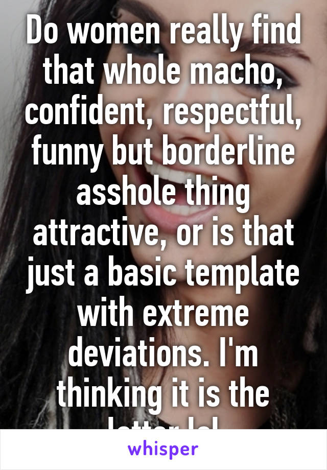 Do women really find that whole macho, confident, respectful, funny but borderline asshole thing attractive, or is that just a basic template with extreme deviations. I'm thinking it is the latter lol