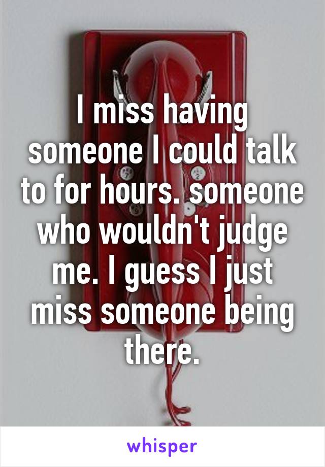 I miss having someone I could talk to for hours. someone who wouldn't judge me. I guess I just miss someone being there.