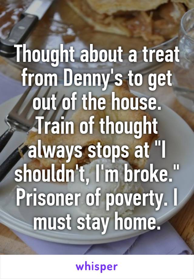 Thought about a treat from Denny's to get out of the house. Train of thought always stops at "I shouldn't, I'm broke." Prisoner of poverty. I must stay home.