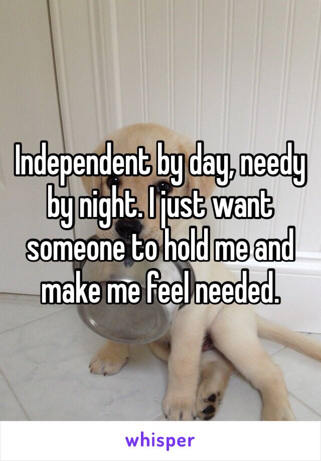 Independent by day, needy by night. I just want someone to hold me and make me feel needed. 