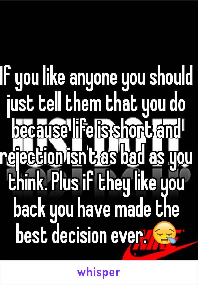 If you like anyone you should just tell them that you do because life is short and rejection isn't as bad as you think. Plus if they like you back you have made the best decision ever. 😪