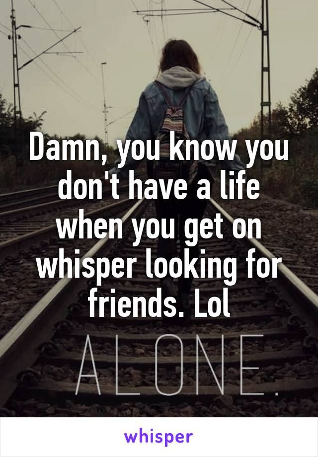 Damn, you know you don't have a life when you get on whisper looking for friends. Lol