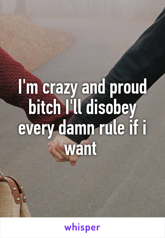 I'm crazy and proud bitch I'll disobey every damn rule if i want 