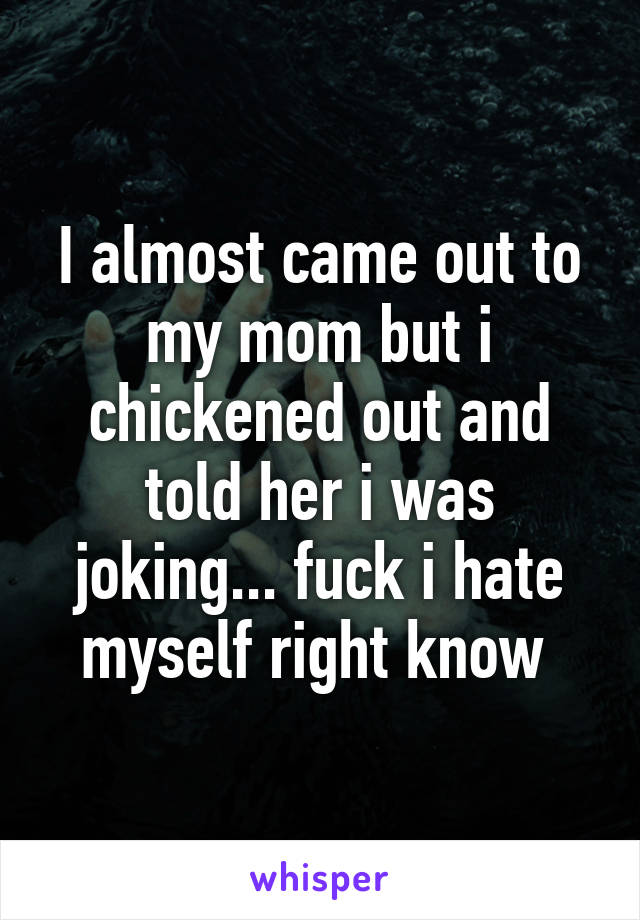 I almost came out to my mom but i chickened out and told her i was joking... fuck i hate myself right know 