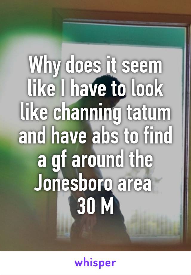 Why does it seem like I have to look like channing tatum and have abs to find a gf around the Jonesboro area 
30 M