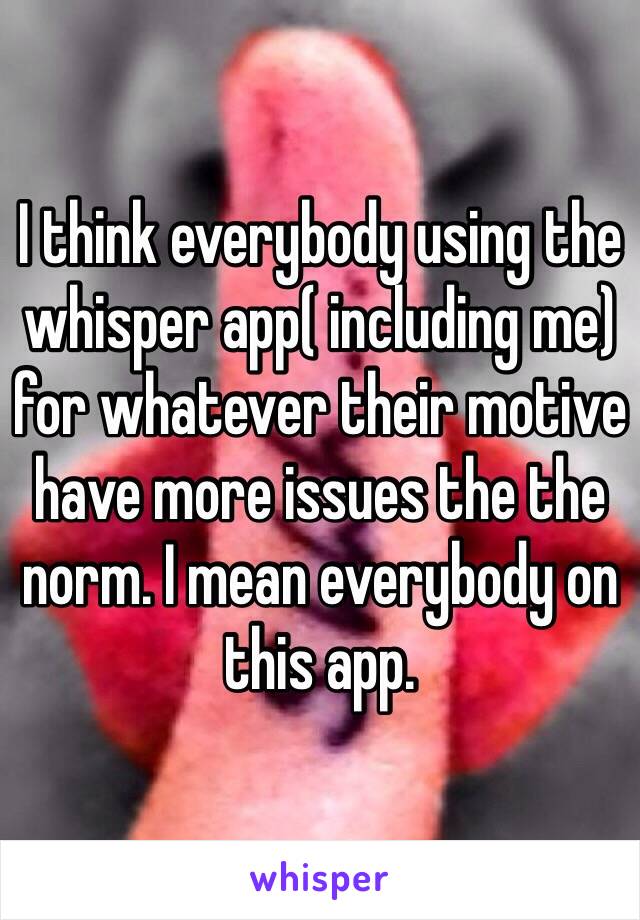 I think everybody using the  whisper app( including me) for whatever their motive have more issues the the norm. I mean everybody on this app. 