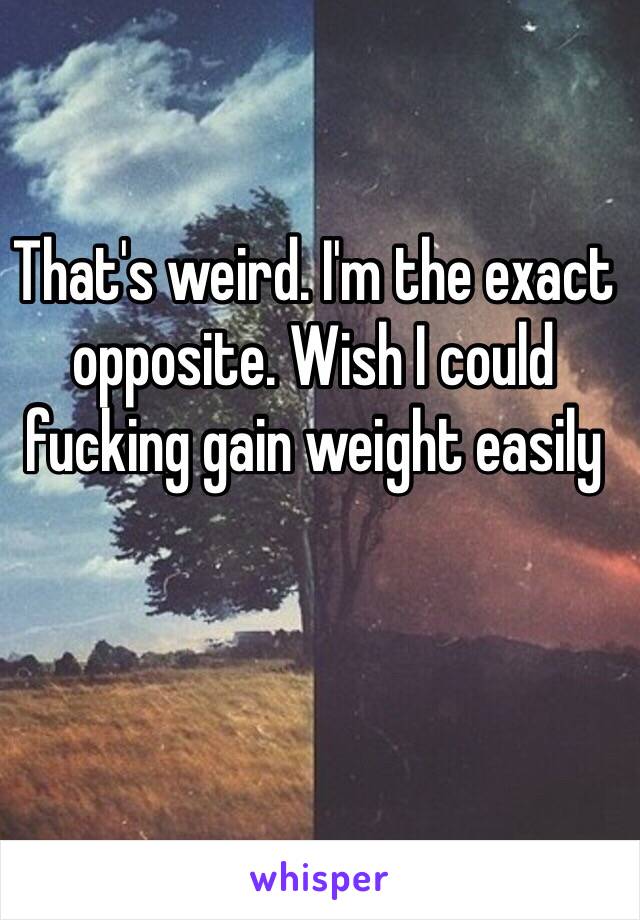 That's weird. I'm the exact opposite. Wish I could fucking gain weight easily 