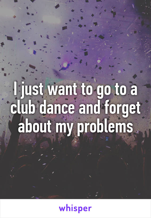 I just want to go to a club dance and forget about my problems