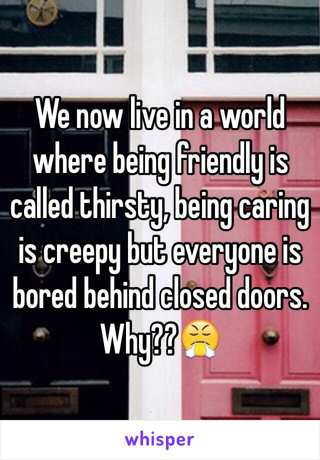 We now live in a world where being friendly is called thirsty, being caring is creepy but everyone is bored behind closed doors. Why??😤