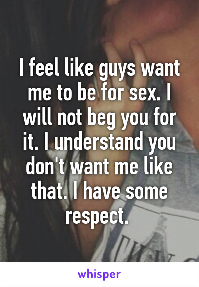 I feel like guys want me to be for sex. I will not beg you for it. I understand you don't want me like that. I have some respect. 