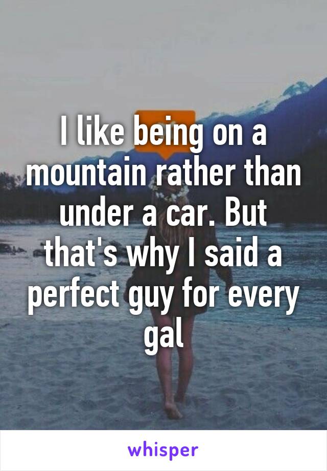 I like being on a mountain rather than under a car. But that's why I said a perfect guy for every gal