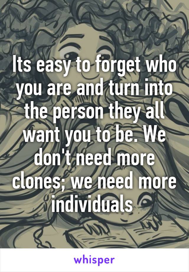 Its easy to forget who you are and turn into the person they all want you to be. We don't need more clones; we need more individuals 