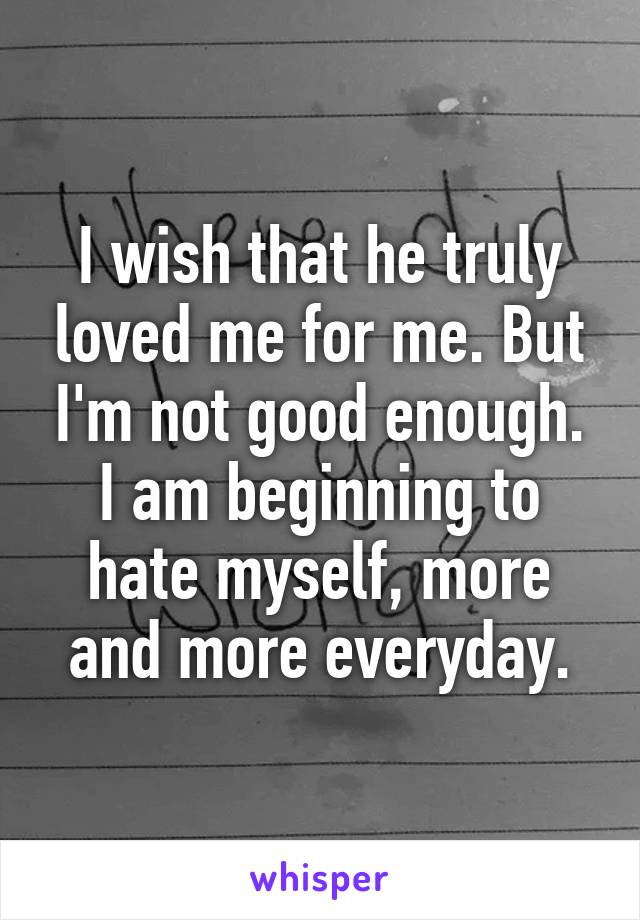 I wish that he truly loved me for me. But I'm not good enough. I am beginning to hate myself, more and more everyday.