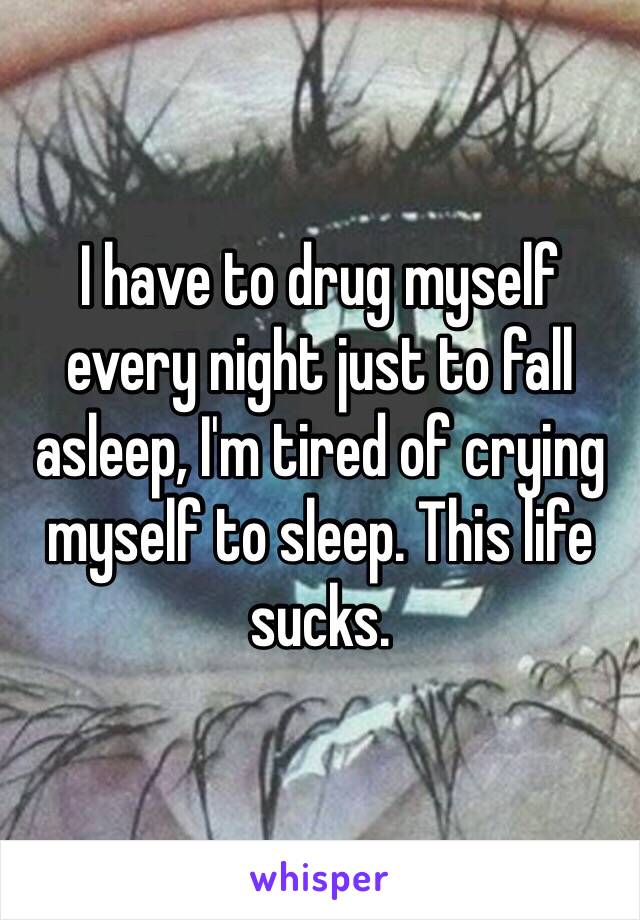 I have to drug myself every night just to fall asleep, I'm tired of crying myself to sleep. This life sucks.