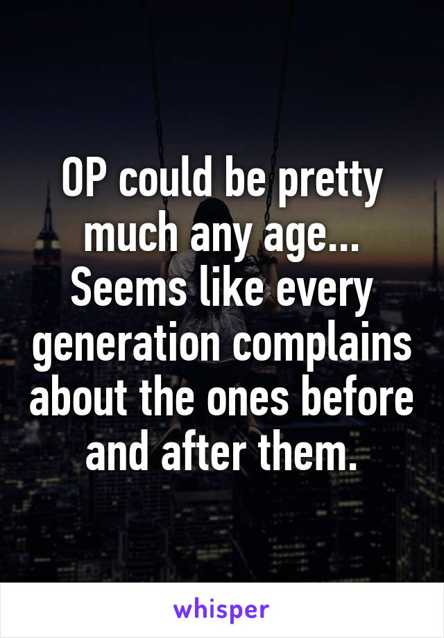 OP could be pretty much any age... Seems like every generation complains about the ones before and after them.