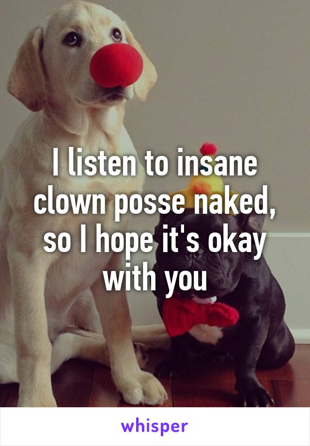 I listen to insane clown posse naked, so I hope it's okay with you