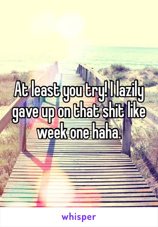 At least you try! I lazily gave up on that shit like week one haha.