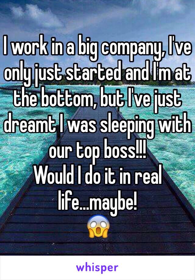 I work in a big company, I've only just started and I'm at the bottom, but I've just dreamt I was sleeping with our top boss!!!
Would I do it in real life...maybe!
😱