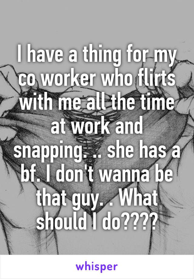 I have a thing for my co worker who flirts with me all the time at work and snapping. .. she has a bf. I don't wanna be that guy. . What should I do????