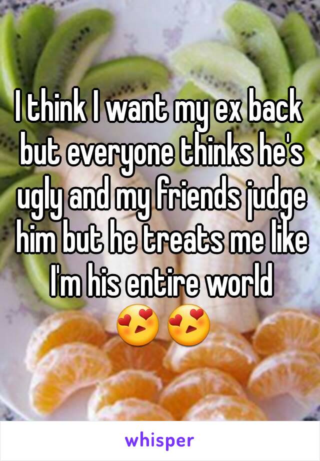 I think I want my ex back but everyone thinks he's ugly and my friends judge him but he treats me like I'm his entire world 😍😍