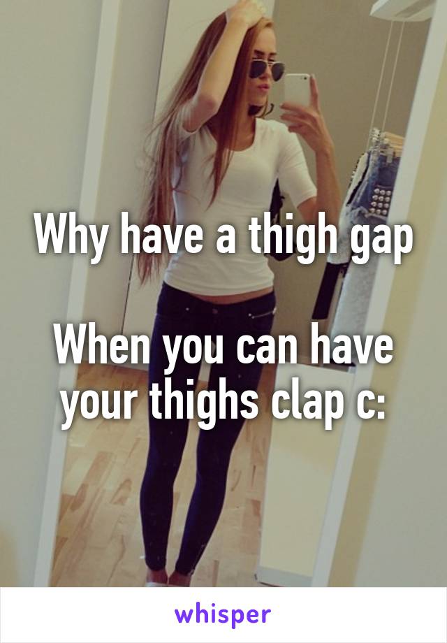 Why have a thigh gap 
When you can have your thighs clap c: