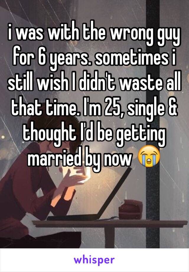 i was with the wrong guy for 6 years. sometimes i still wish I didn't waste all that time. I'm 25, single & thought I'd be getting married by now 😭