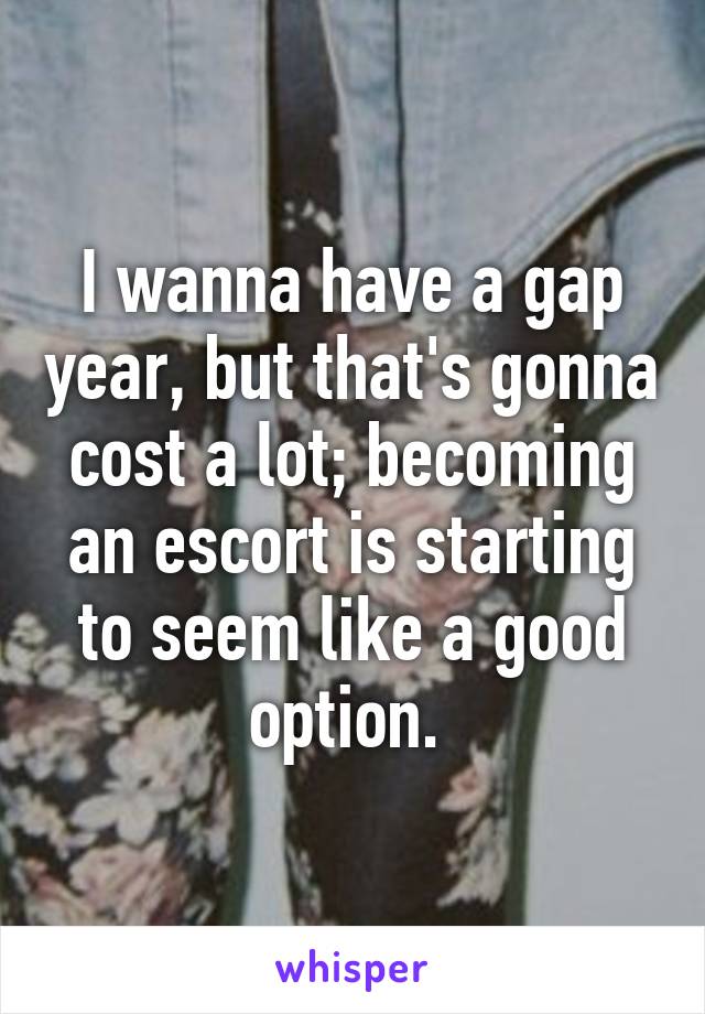 I wanna have a gap year, but that's gonna cost a lot; becoming an escort is starting to seem like a good option. 