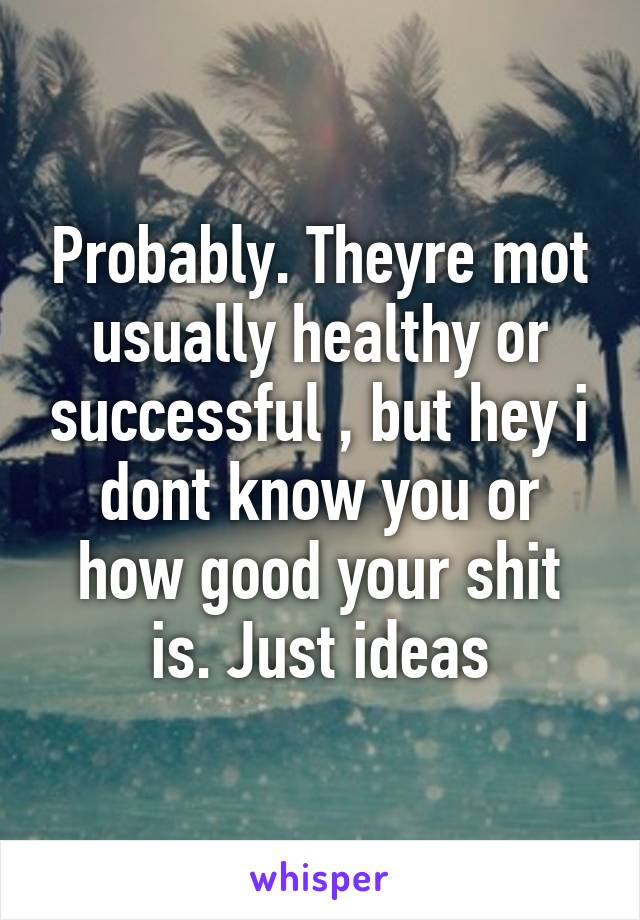 Probably. Theyre mot usually healthy or successful , but hey i dont know you or how good your shit is. Just ideas