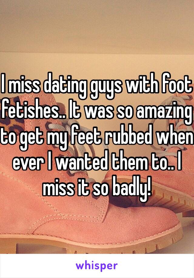 I miss dating guys with foot fetishes.. It was so amazing to get my feet rubbed when ever I wanted them to.. I miss it so badly! 