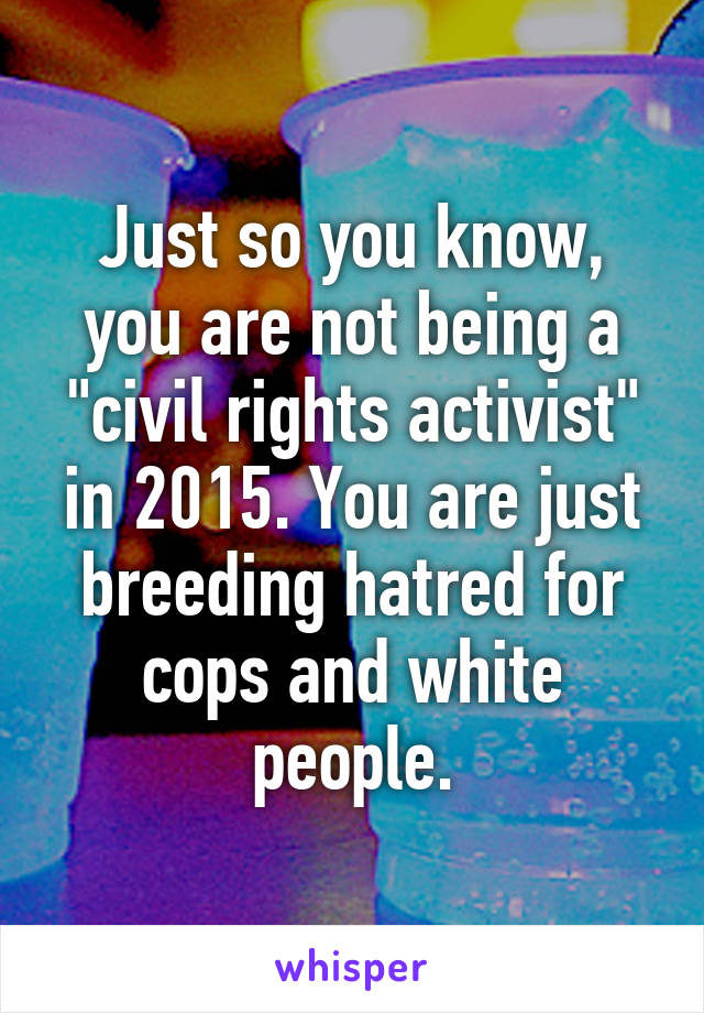 Just so you know, you are not being a "civil rights activist" in 2015. You are just breeding hatred for cops and white people.