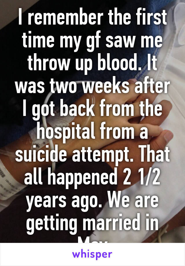 I remember the first time my gf saw me throw up blood. It was two weeks after I got back from the hospital from a suicide attempt. That all happened 2 1/2 years ago. We are getting married in May