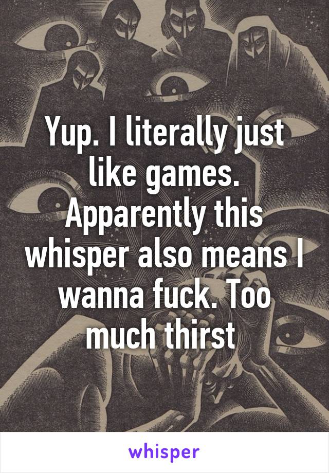 Yup. I literally just like games. Apparently this whisper also means I wanna fuck. Too much thirst 