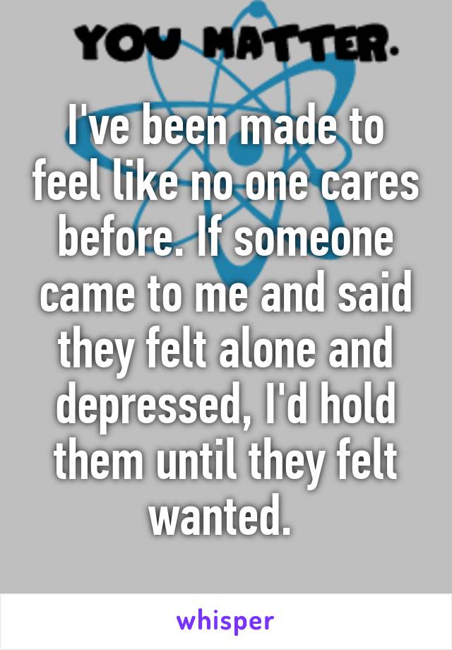 I've been made to feel like no one cares before. If someone came to me and said they felt alone and depressed, I'd hold them until they felt wanted. 