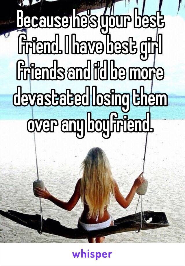 Because he's your best friend. I have best girl friends and i'd be more devastated losing them over any boyfriend. 