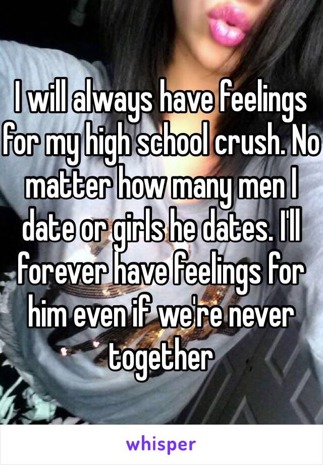 I will always have feelings for my high school crush. No matter how many men I date or girls he dates. I'll forever have feelings for him even if we're never together 