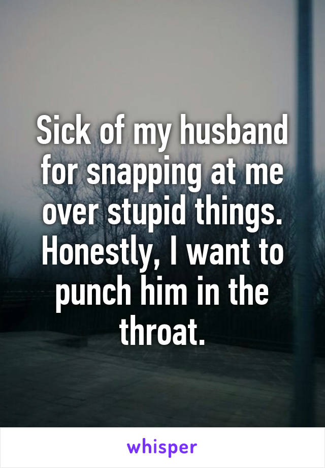 Sick of my husband for snapping at me over stupid things. Honestly, I want to punch him in the throat.