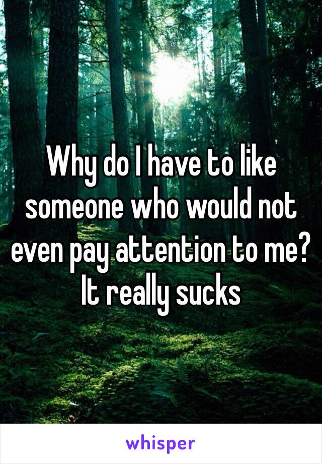 Why do I have to like someone who would not even pay attention to me? It really sucks