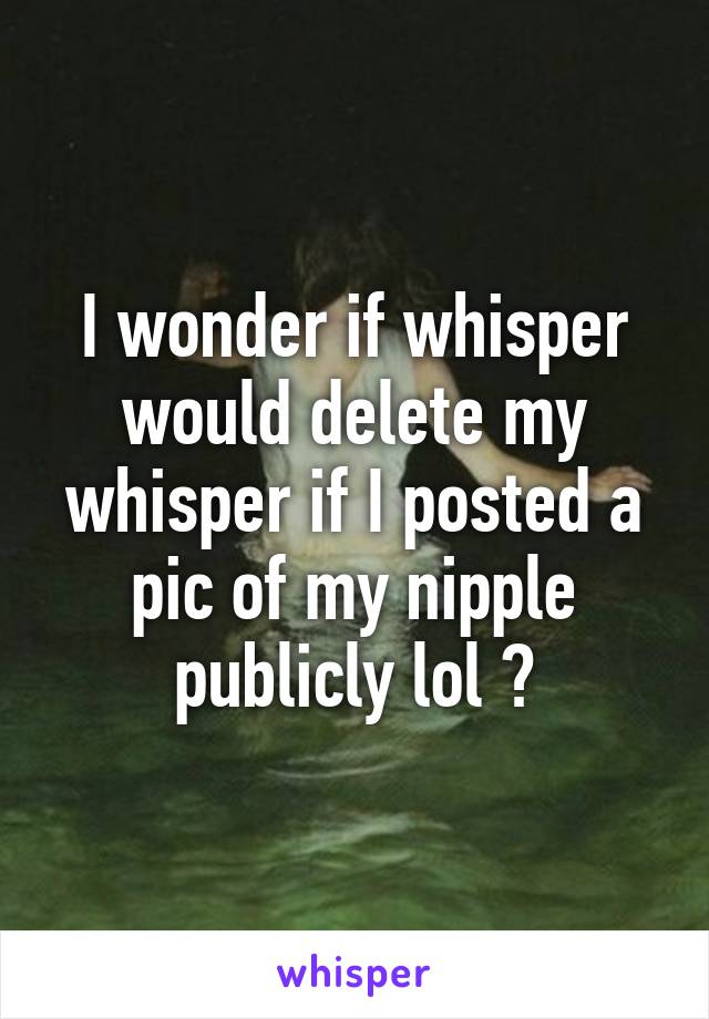 I wonder if whisper would delete my whisper if I posted a pic of my nipple publicly lol ?