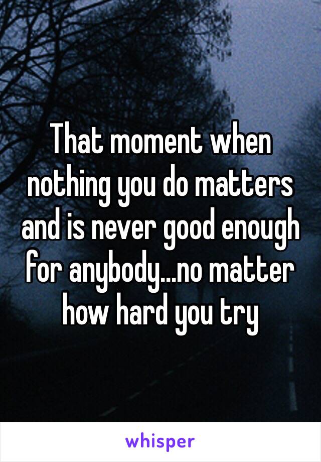 That moment when nothing you do matters and is never good enough for anybody...no matter how hard you try 