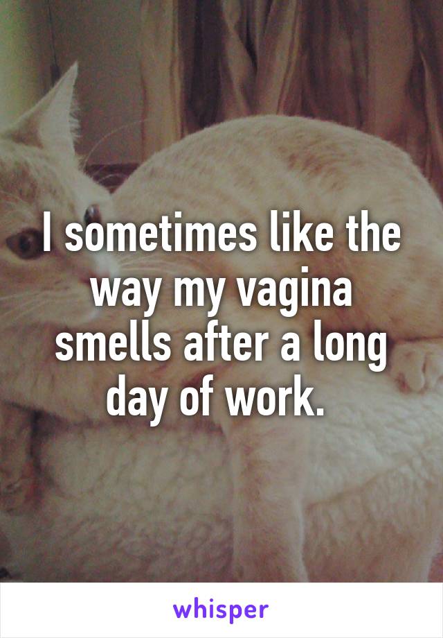 I sometimes like the way my vagina smells after a long day of work. 