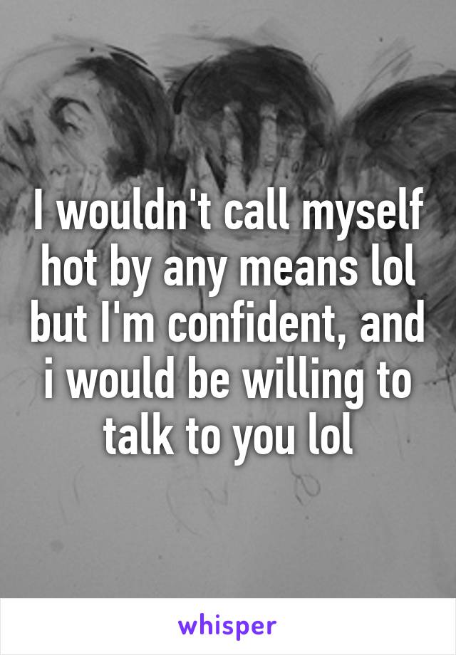 I wouldn't call myself hot by any means lol but I'm confident, and i would be willing to talk to you lol