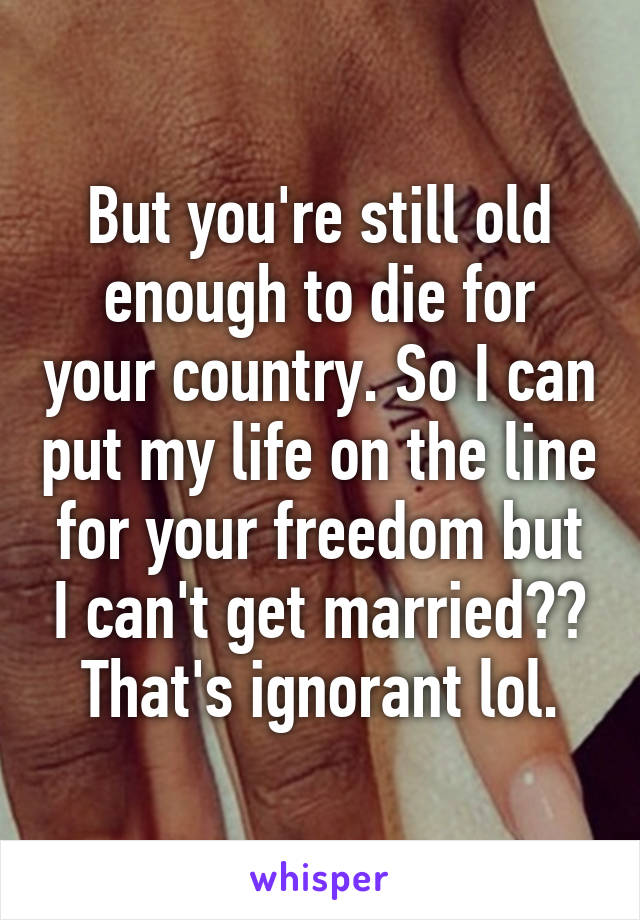 But you're still old enough to die for your country. So I can put my life on the line for your freedom but I can't get married?? That's ignorant lol.