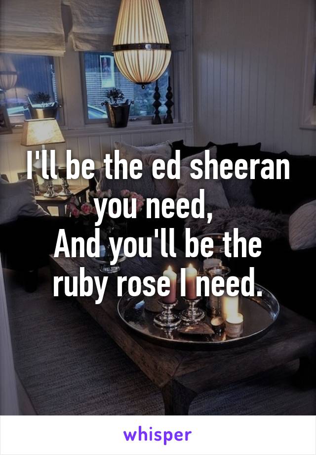 I'll be the ed sheeran you need, 
And you'll be the ruby rose I need.